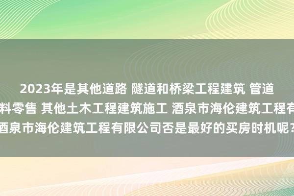 2023年是其他道路 隧道和桥梁工程建筑 管道和设备安装 木质装饰材料零售 其他土木工程建筑施工 酒泉市海伦建筑工程有限公司否是最好的买房时机呢？率先