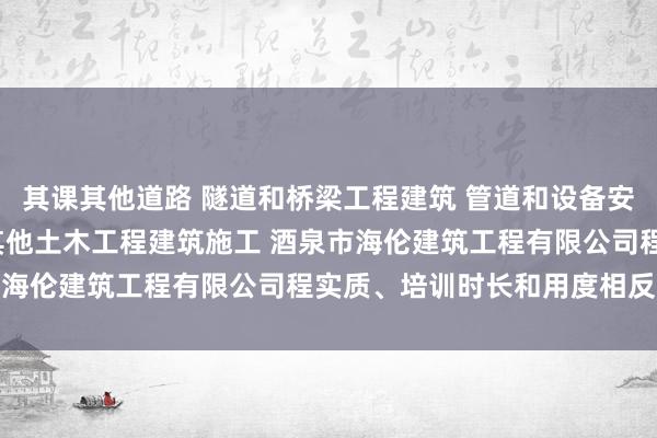 其课其他道路 隧道和桥梁工程建筑 管道和设备安装 木质装饰材料零售 其他土木工程建筑施工 酒泉市海伦建筑工程有限公司程实质、培训时长和用度相反较大