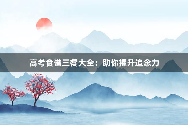 高考食谱三餐大全：助你擢升追念力