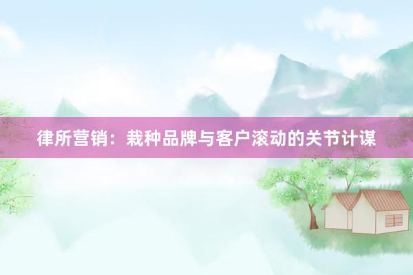 律所营销：栽种品牌与客户滚动的关节计谋
